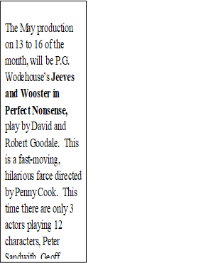 The May production on 13 to 16 of the month, will be P.G. Wodehouse�s Jeeves and Wooster in Perfect Nonsense, play by David and Robert Goodale.  This is a fast-moving, hilarious farce directed by Penny Cook.  This time there are only 3 actors playing 12 characters, Peter Sandwith, Geoff Greavey and Doug Craig.  Book now on line!

