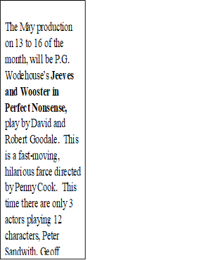 The May production on 13 to 16 of the month, will be P.G. Wodehouse’s Jeeves and Wooster in Perfect Nonsense, play by David and Robert Goodale. This is a fast-moving, hilarious farce directed by Penny Cook. This time there are only 3 actors playing 12 characters, Peter Sandwith, Geoff Greavey and Doug Craig. Book now on line!